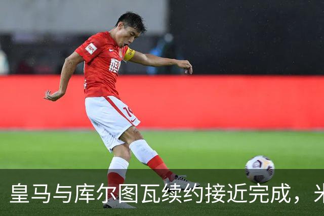 皇马与库尔图瓦续约接近完成，米兰追逐新中场斯科特